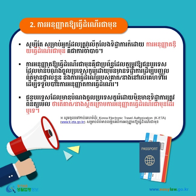 2. ការអនុញ្ញាតឱ្យធ្វើដំណើរជាមុន សូម្បីតែ សម្រាប់អ្នកដែលត្រូវលើកលែងទិដ្ឋាការក៏ដោយ ការអនុញ្ញាតឱ្យធ្វើដំណើរជាមុន គឺជាការចាំបាច់។  ការអនុញ្ញាតឱ្យធ្វើដំណើរជាមុនគឺជាប្រព័ន្ធដែលតម្រូវឱ្យជនបរទេសដែលមានបំណងចូលប្រទេសកូរ៉េដោយមិនមានទិដ្ឋាការដើម្បីបញ្ចូលព័ត៌មានផ្ទាល់ខ្លួន និងការធ្វើដំណើររបស់គាត់/នាងនៅលើគេហទំព័រដើម្បីទទួលបានការអនុញ្ញាតការធ្វើដំណើរ។  ជនបរទេសដែលមានបំណងចូលប្រទេសកូរ៉េដោយមិនមានទិដ្ឋាការត្រូវពិនិត្យមើល ថាតើគាត់/នាងស្ថិតក្រោមការអនុញ្ញាតធ្វើដំណើរជាមុនដែរឬទេ។ ※ សូមចូលទៅកាន់គេហទំព័រ Korea Electronic Travel Authorization (K-ETA) (www.k-eta.go.kr) សម្រាប់ព័ត៌មានលម្អិតអំពីការអនុញ្ញាតឱ្យធ្វើដំណើរជាមុន  